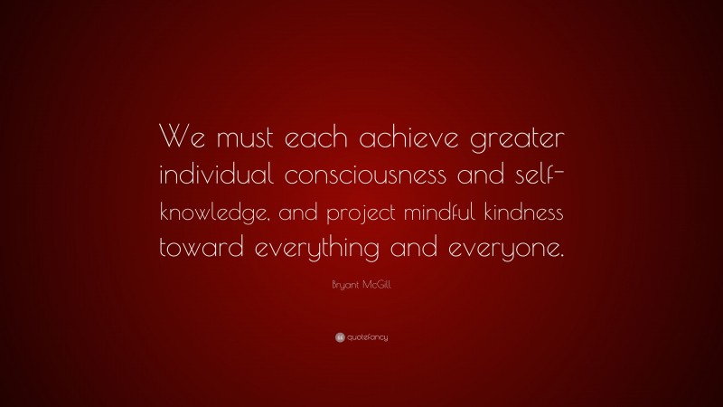Bryant McGill Quote: “We must each achieve greater individual consciousness and self-knowledge, and project mindful kindness toward everything and everyone.”