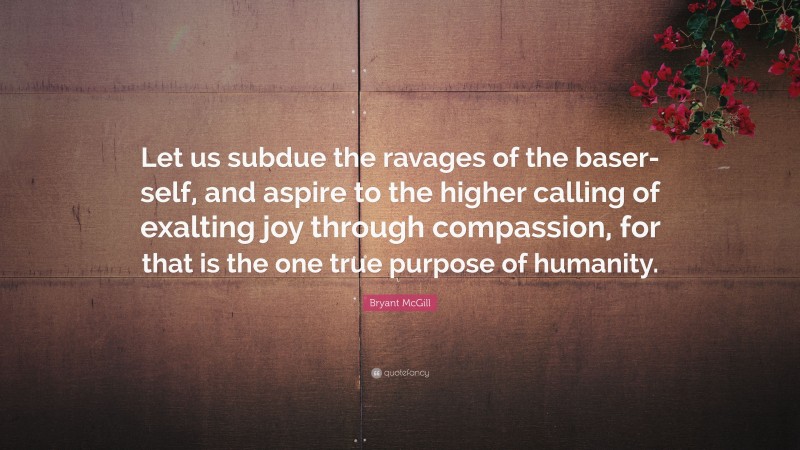 Bryant McGill Quote: “Let us subdue the ravages of the baser-self, and aspire to the higher calling of exalting joy through compassion, for that is the one true purpose of humanity.”