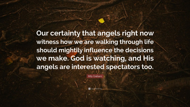 Billy Graham Quote: “Our certainty that angels right now witness how we are walking through life should mightily influence the decisions we make. God is watching, and His angels are interested spectators too.”
