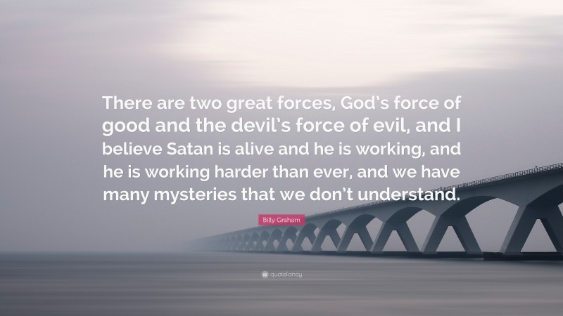 Billy Graham Quote: “There are two great forces, God’s force of good and the devil’s force of evil, and I believe Satan is alive and he is working, and he is working harder than ever, and we have many mysteries that we don’t understand.”