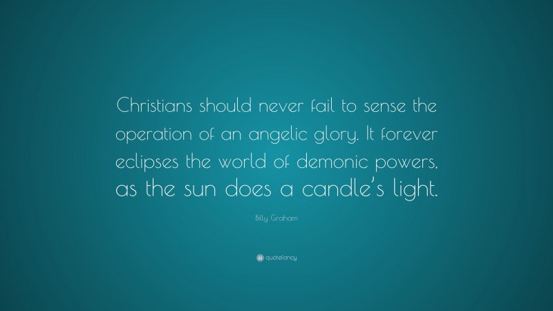 Billy Graham Quote: “Christians should never fail to sense the operation of an angelic glory. It forever eclipses the world of demonic powers, as the sun does a candle’s light.”