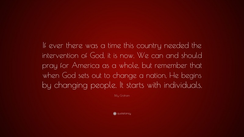 Billy Graham Quote: “If ever there was a time this country needed the intervention of God, it is now. We can and should pray for America as a whole, but remember that when God sets out to change a nation, He begins by changing people. It starts with individuals.”