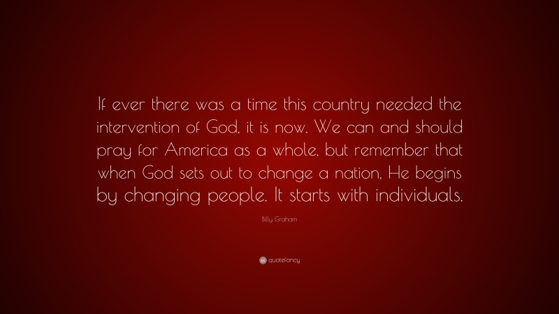 Billy Graham Quote: “If ever there was a time this country needed the intervention of God, it is now. We can and should pray for America as a whole, but remember that when God sets out to change a nation, He begins by changing people. It starts with individuals.”