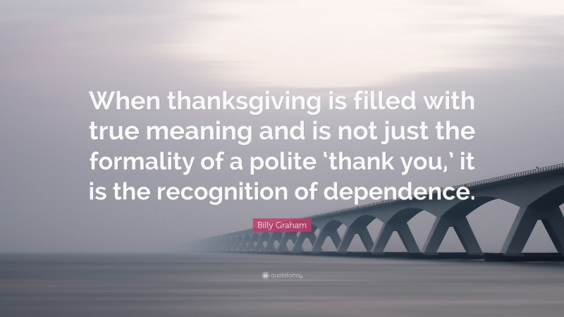 Billy Graham Quote: “When thanksgiving is filled with true meaning and is not just the formality of a polite ‘thank you,’ it is the recognition of dependence.”