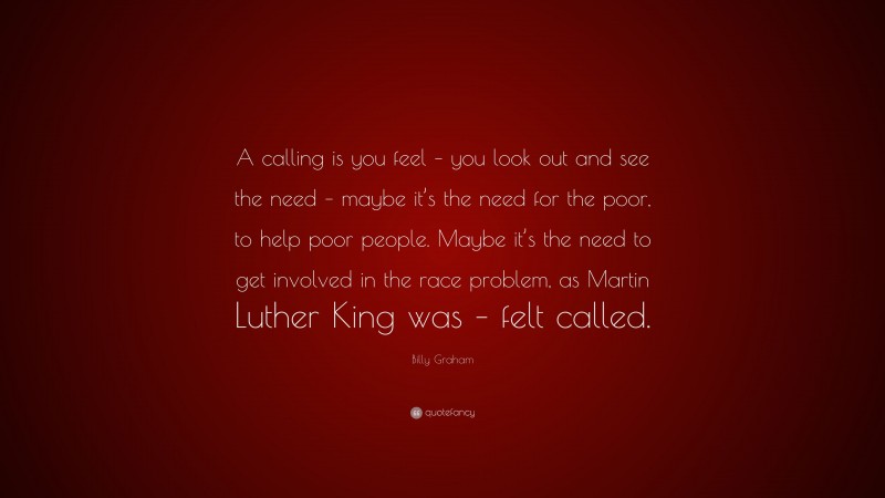 Billy Graham Quote: “A calling is you feel – you look out and see the need – maybe it’s the need for the poor, to help poor people. Maybe it’s the need to get involved in the race problem, as Martin Luther King was – felt called.”