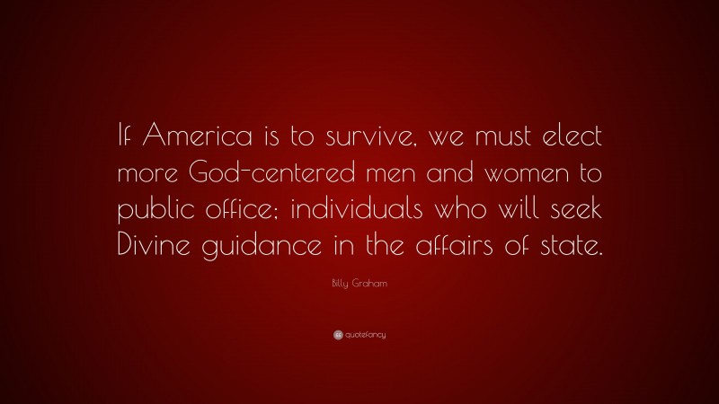 Billy Graham Quote: “If America is to survive, we must elect more God-centered men and women to public office; individuals who will seek Divine guidance in the affairs of state.”