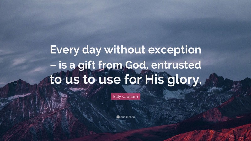 Billy Graham Quote: “Every day without exception – is a gift from God, entrusted to us to use for His glory.”