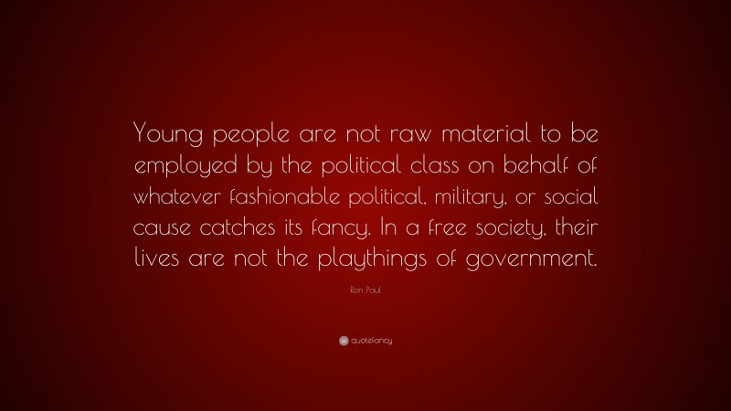 Ron Paul Quote: “Young people are not raw material to be employed by the political class on behalf of whatever fashionable political, military, or social cause catches its fancy. In a free society, their lives are not the playthings of government.”