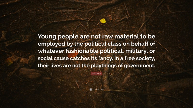 Ron Paul Quote: “Young people are not raw material to be employed by the political class on behalf of whatever fashionable political, military, or social cause catches its fancy. In a free society, their lives are not the playthings of government.”