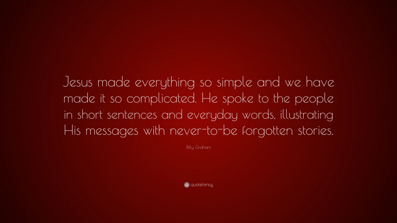 Billy Graham Quote: “Jesus made everything so simple and we have made it so complicated. He spoke to the people in short sentences and everyday words, illustrating His messages with never-to-be forgotten stories.”