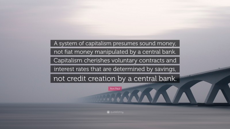 Ron Paul Quote: “A system of capitalism presumes sound money, not fiat money manipulated by a central bank. Capitalism cherishes voluntary contracts and interest rates that are determined by savings, not credit creation by a central bank.”