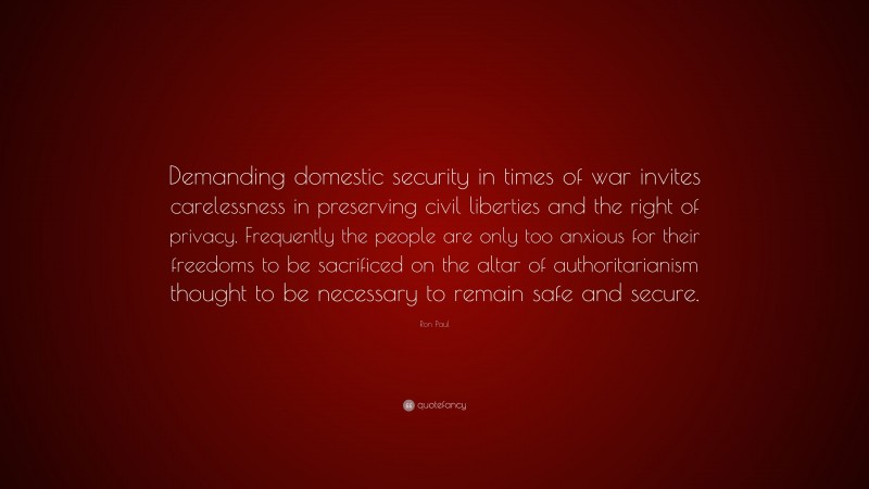 Ron Paul Quote: “Demanding domestic security in times of war invites carelessness in preserving civil liberties and the right of privacy. Frequently the people are only too anxious for their freedoms to be sacrificed on the altar of authoritarianism thought to be necessary to remain safe and secure.”