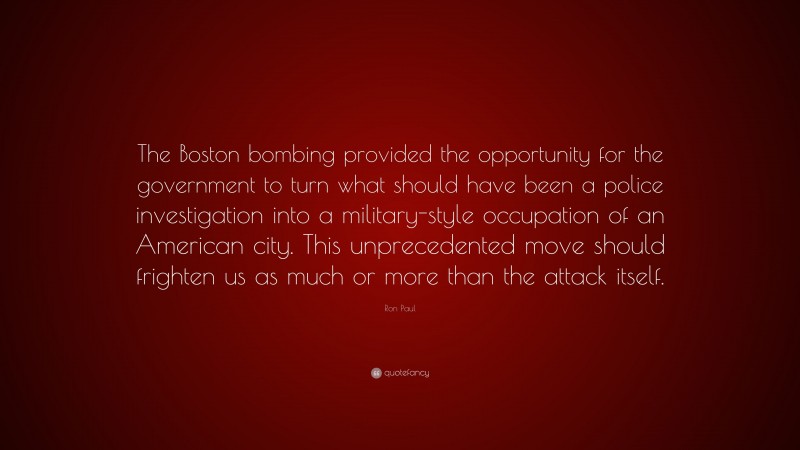 Ron Paul Quote: “The Boston bombing provided the opportunity for the government to turn what should have been a police investigation into a military-style occupation of an American city. This unprecedented move should frighten us as much or more than the attack itself.”