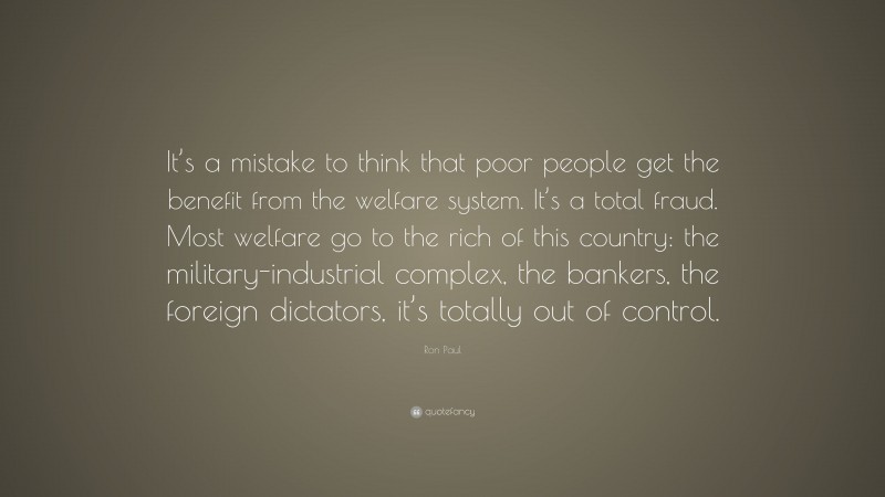 Ron Paul Quote: “It’s a mistake to think that poor people get the benefit from the welfare system. It’s a total fraud. Most welfare go to the rich of this country: the military-industrial complex, the bankers, the foreign dictators, it’s totally out of control.”