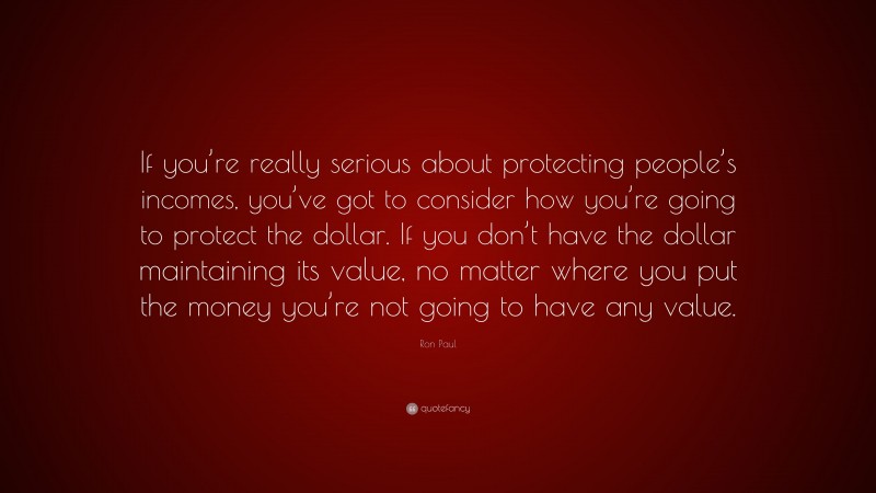 Ron Paul Quote: “If you’re really serious about protecting people’s incomes, you’ve got to consider how you’re going to protect the dollar. If you don’t have the dollar maintaining its value, no matter where you put the money you’re not going to have any value.”