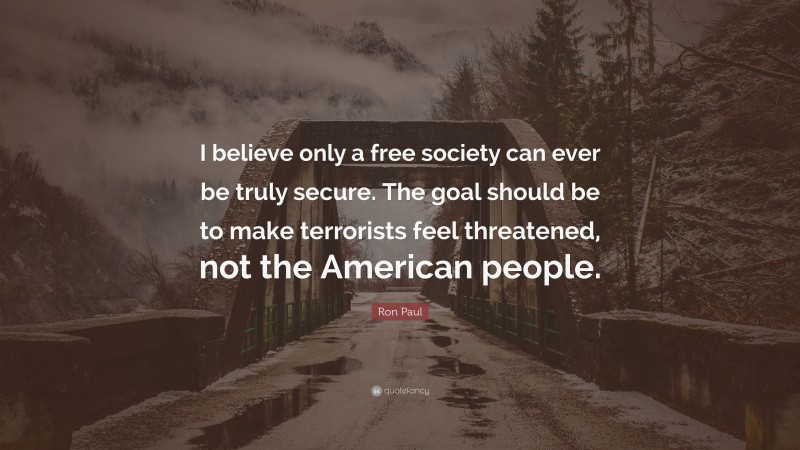 Ron Paul Quote: “I believe only a free society can ever be truly secure. The goal should be to make terrorists feel threatened, not the American people.”