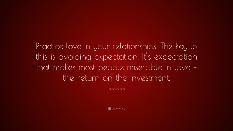 Frederick Lenz Quote: “Practice love in your relationships. The key to this is avoiding expectation. It’s expectation that makes most people miserable in love – the return on the investment.”