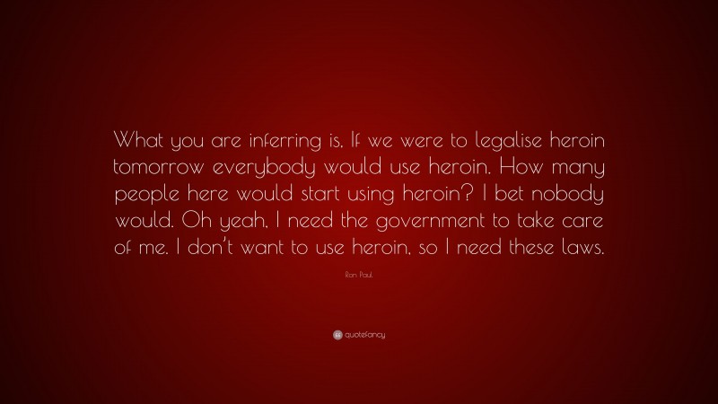 Ron Paul Quote: “What you are inferring is, If we were to legalise heroin tomorrow everybody would use heroin. How many people here would start using heroin? I bet nobody would. Oh yeah, I need the government to take care of me. I don’t want to use heroin, so I need these laws.”