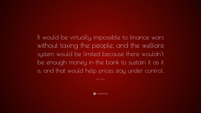 Ron Paul Quote: “It would be virtually impossible to finance wars without taxing the people, and the welfare system would be limited because there wouldn’t be enough money in the bank to sustain it as it is, and that would help prices stay under control.”