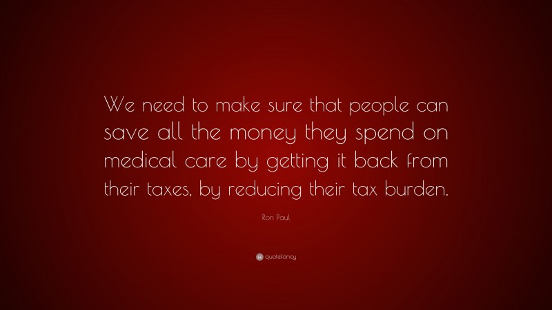 Ron Paul Quote: “We need to make sure that people can save all the money they spend on medical care by getting it back from their taxes, by reducing their tax burden.”