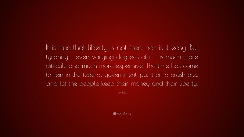Ron Paul Quote: “It is true that liberty is not free, nor is it easy. But tyranny – even varying degrees of it – is much more difficult, and much more expensive. The time has come to rein in the federal government, put it on a crash diet, and let the people keep their money and their liberty.”