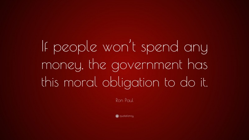 Ron Paul Quote: “If people won’t spend any money, the government has this moral obligation to do it.”