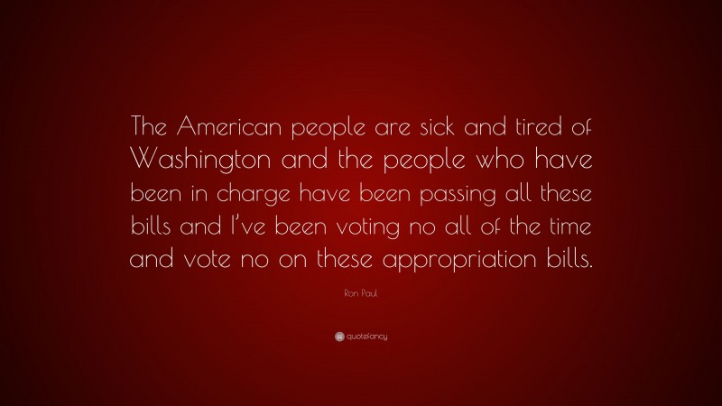 Ron Paul Quote: “The American people are sick and tired of Washington and the people who have been in charge have been passing all these bills and I’ve been voting no all of the time and vote no on these appropriation bills.”