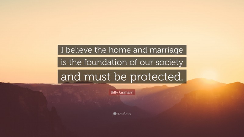 Billy Graham Quote: “I believe the home and marriage is the foundation of our society and must be protected.”