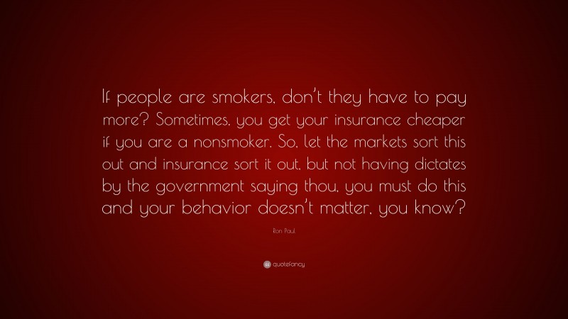 Ron Paul Quote: “If people are smokers, don’t they have to pay more? Sometimes, you get your insurance cheaper if you are a nonsmoker. So, let the markets sort this out and insurance sort it out, but not having dictates by the government saying thou, you must do this and your behavior doesn’t matter, you know?”