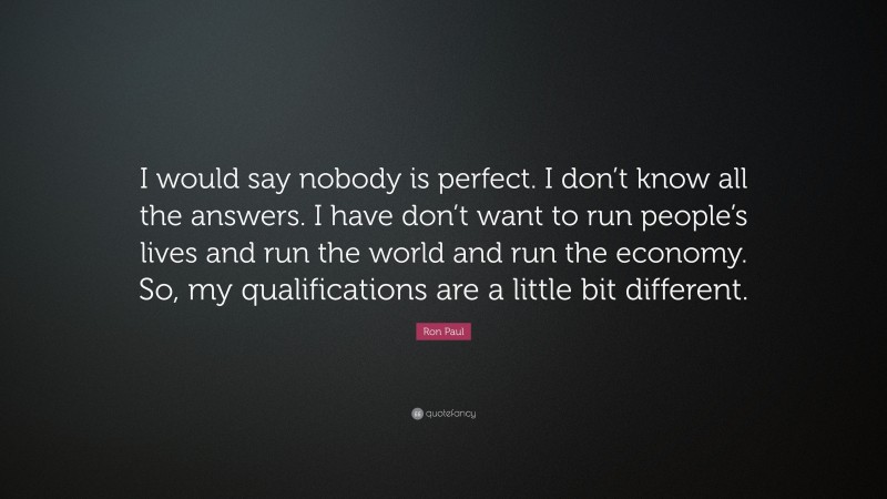 Ron Paul Quote: “I would say nobody is perfect. I don’t know all the answers. I have don’t want to run people’s lives and run the world and run the economy. So, my qualifications are a little bit different.”