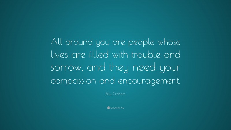 Billy Graham Quote: “All around you are people whose lives are filled with trouble and sorrow, and they need your compassion and encouragement.”
