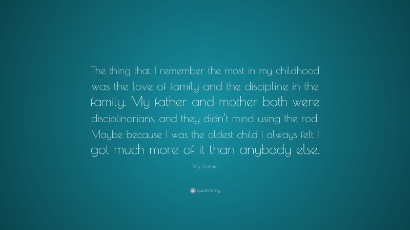 Billy Graham Quote: “The thing that I remember the most in my childhood was the love of family and the discipline in the family. My father and mother both were disciplinarians, and they didn’t mind using the rod. Maybe because I was the oldest child I always felt I got much more of it than anybody else.”