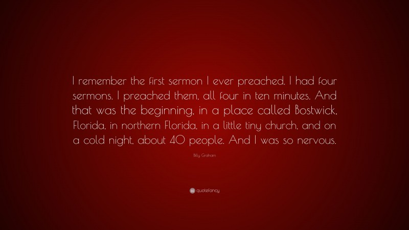 Billy Graham Quote: “I remember the first sermon I ever preached. I had four sermons. I preached them, all four in ten minutes. And that was the beginning, in a place called Bostwick, Florida, in northern Florida, in a little tiny church, and on a cold night, about 40 people. And I was so nervous.”