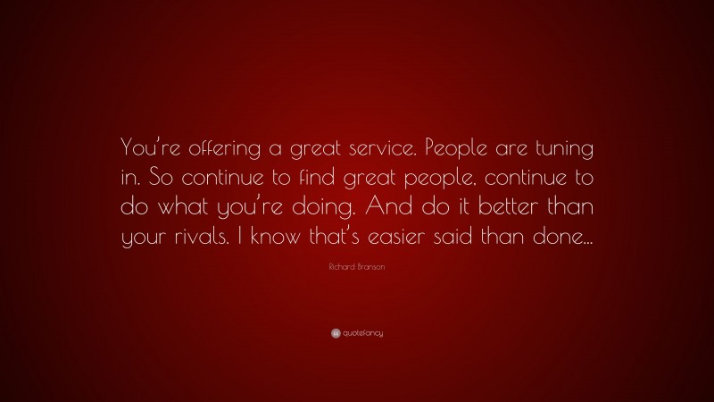 Richard Branson Quote: “You’re offering a great service. People are tuning in. So continue to find great people, continue to do what you’re doing. And do it better than your rivals. I know that’s easier said than done...”