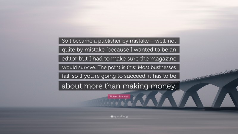 Richard Branson Quote: “So I became a publisher by mistake – well, not quite by mistake, because I wanted to be an editor but I had to make sure the magazine would survive. The point is this: Most businesses fail, so if you’re going to succeed, it has to be about more than making money.”