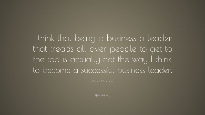 Richard Branson Quote: “I think that being a business a leader that treads all over people to get to the top is actually not the way I think to become a successful business leader.”