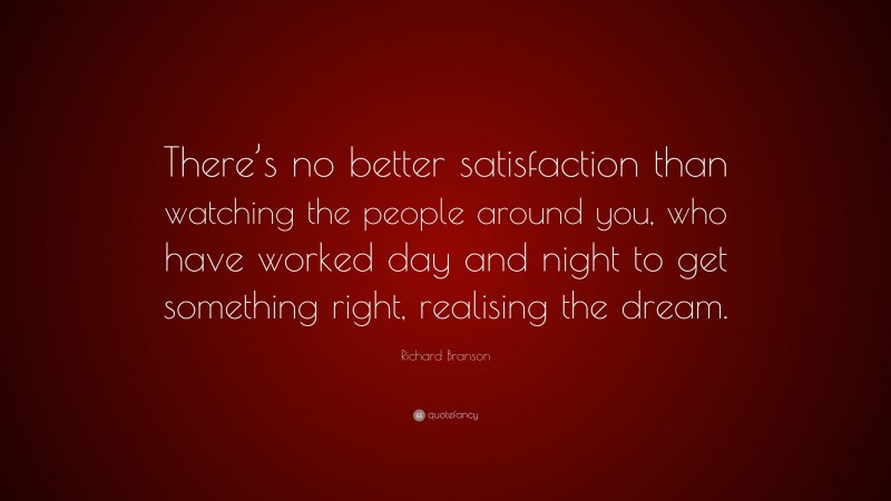 Richard Branson Quote: “There’s no better satisfaction than watching the people around you, who have worked day and night to get something right, realising the dream.”