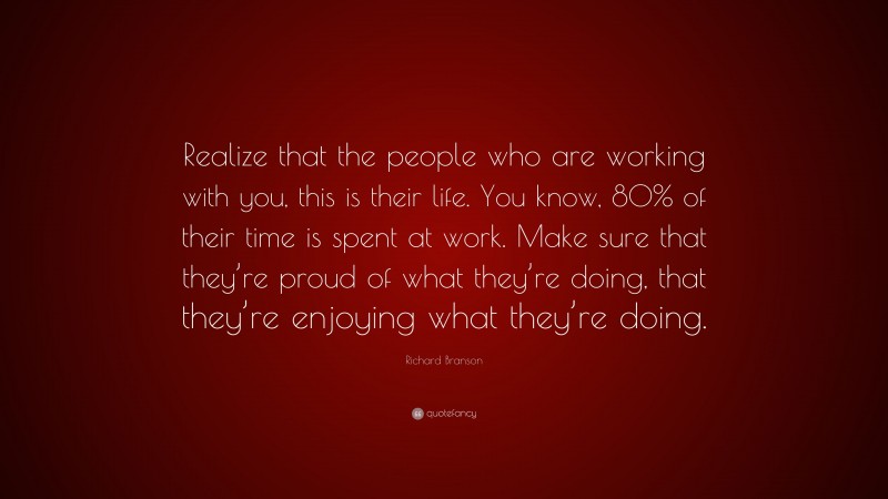 Richard Branson Quote: “Realize that the people who are working with you, this is their life. You know, 80% of their time is spent at work. Make sure that they’re proud of what they’re doing, that they’re enjoying what they’re doing.”