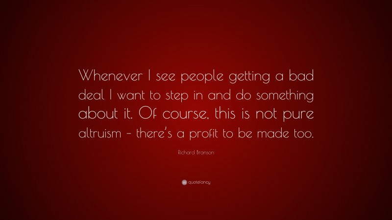 Richard Branson Quote: “Whenever I see people getting a bad deal I want to step in and do something about it. Of course, this is not pure altruism – there’s a profit to be made too.”
