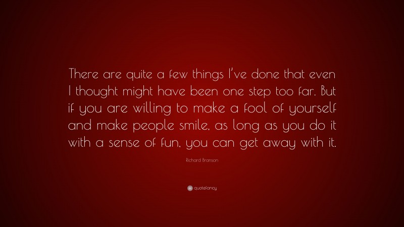 Richard Branson Quote: “There are quite a few things I’ve done that even I thought might have been one step too far. But if you are willing to make a fool of yourself and make people smile, as long as you do it with a sense of fun, you can get away with it.”