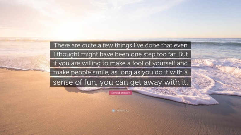 Richard Branson Quote: “There are quite a few things I’ve done that even I thought might have been one step too far. But if you are willing to make a fool of yourself and make people smile, as long as you do it with a sense of fun, you can get away with it.”