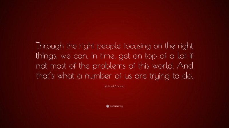 Richard Branson Quote: “Through the right people focusing on the right things, we can, in time, get on top of a lot if not most of the problems of this world. And that’s what a number of us are trying to do.”
