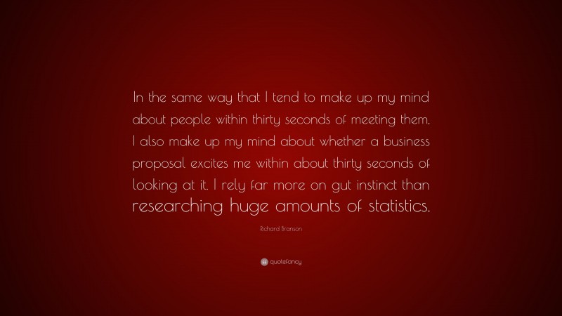 Richard Branson Quote: “In the same way that I tend to make up my mind about people within thirty seconds of meeting them, I also make up my mind about whether a business proposal excites me within about thirty seconds of looking at it. I rely far more on gut instinct than researching huge amounts of statistics.”