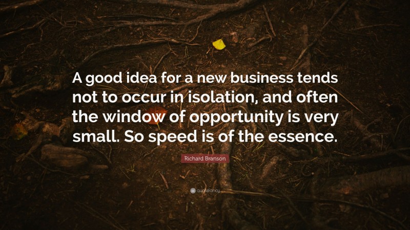 Richard Branson Quote: “A good idea for a new business tends not to occur in isolation, and often the window of opportunity is very small. So speed is of the essence.”