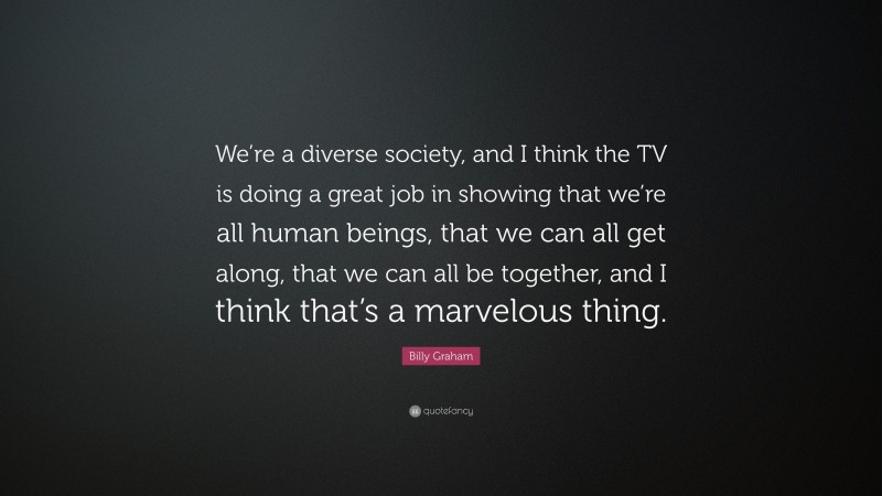 Billy Graham Quote: “We’re a diverse society, and I think the TV is doing a great job in showing that we’re all human beings, that we can all get along, that we can all be together, and I think that’s a marvelous thing.”