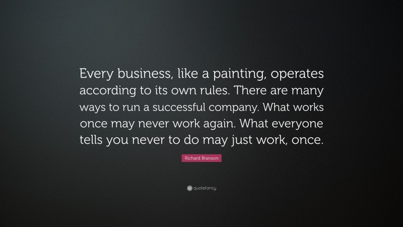 Richard Branson Quote: “Every business, like a painting, operates according to its own rules. There are many ways to run a successful company. What works once may never work again. What everyone tells you never to do may just work, once.”