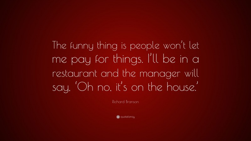 Richard Branson Quote: “The funny thing is people won’t let me pay for things. I’ll be in a restaurant and the manager will say, ‘Oh no, it’s on the house.’”