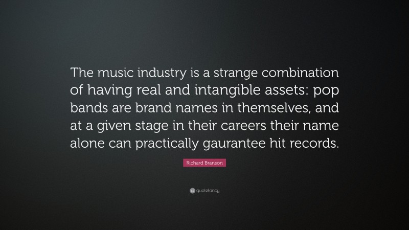 Richard Branson Quote: “The music industry is a strange combination of having real and intangible assets: pop bands are brand names in themselves, and at a given stage in their careers their name alone can practically gaurantee hit records.”