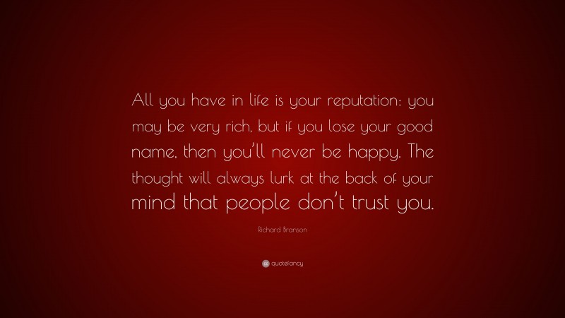 Richard Branson Quote: “All you have in life is your reputation: you may be very rich, but if you lose your good name, then you’ll never be happy. The thought will always lurk at the back of your mind that people don’t trust you.”