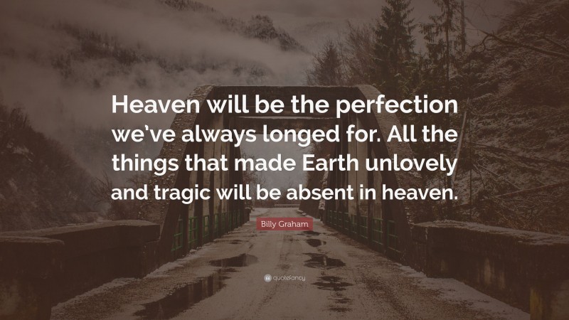Billy Graham Quote: “Heaven will be the perfection we’ve always longed for. All the things that made Earth unlovely and tragic will be absent in heaven.”